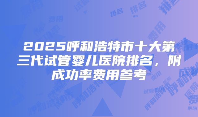 2025呼和浩特市十大第三代试管婴儿医院排名,附成功率费用参考