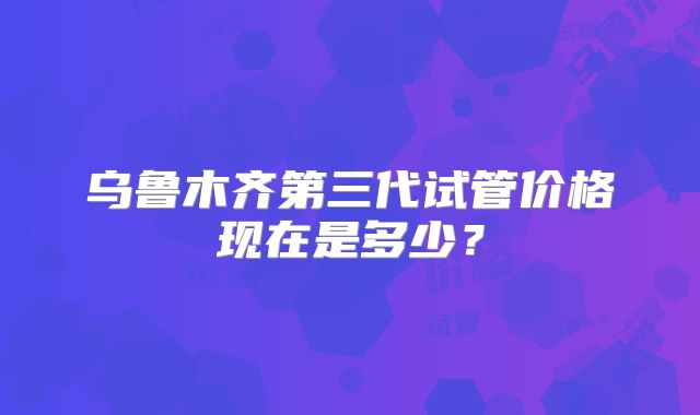 乌鲁木齐第三代试管价格现在是多少?