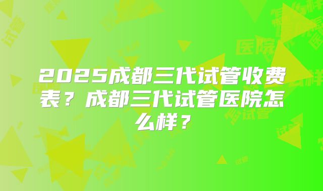 2025成都三代试管收费表？成都三代试管医院怎么样？