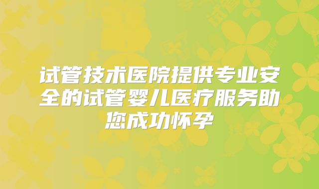 试管技术医院提供专业安全的试管婴儿医疗服务助您成功怀孕