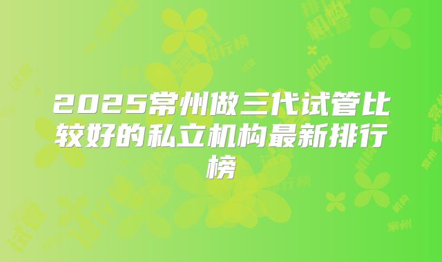 2025常州做三代试管比较好的私立机构最新排行榜