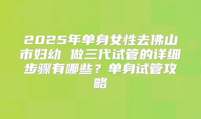 2025年单身女性去佛山市妇幼 做三代试管的详细步骤有哪些?单身试管攻略