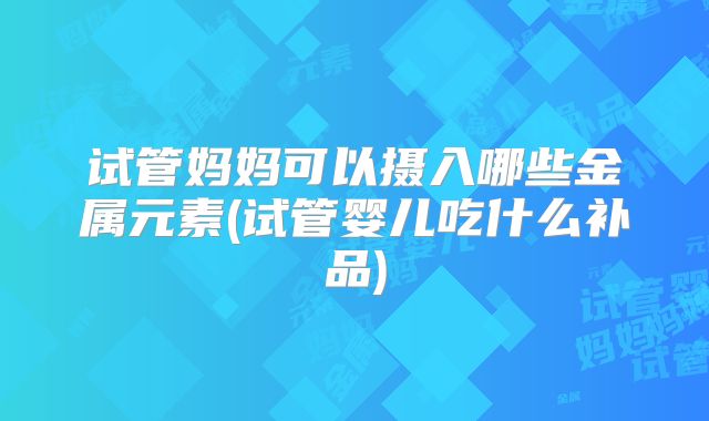 试管妈妈可以摄入哪些金属元素(试管婴儿吃什么补品)