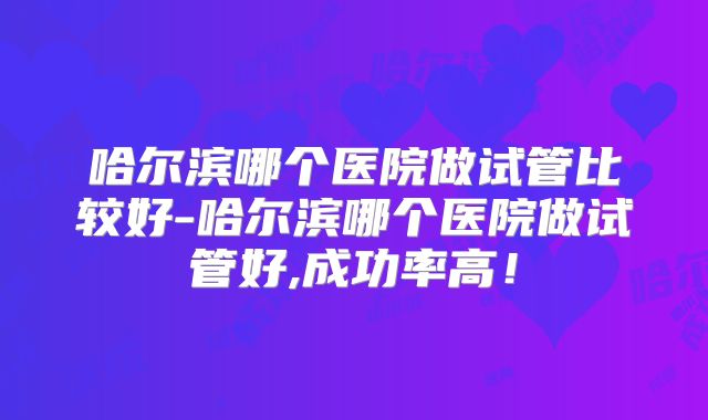 哈尔滨哪个医院做试管比较好-哈尔滨哪个医院做试管好,成功率高！