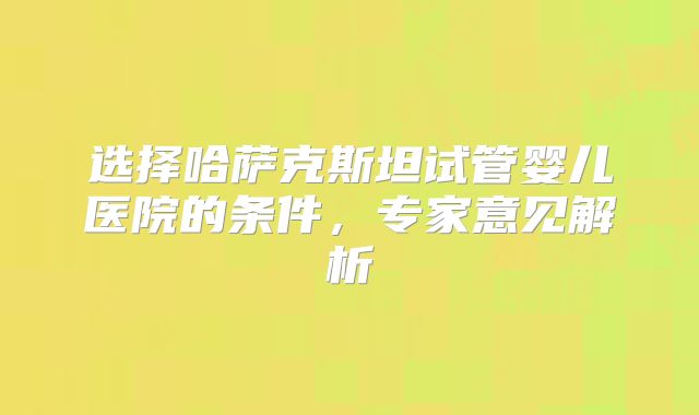 选择哈萨克斯坦试管婴儿医院的条件，专家意见解析