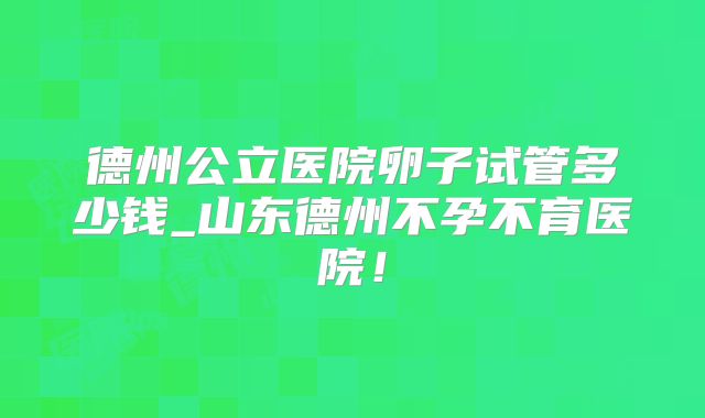 德州公立医院卵子试管多少钱_山东德州不孕不育医院！