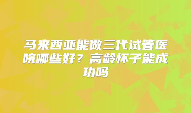 马来西亚能做三代试管医院哪些好?高龄怀子能成功吗