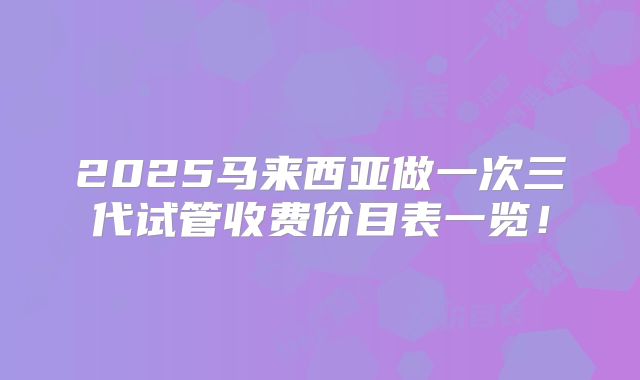 2025马来西亚做一次三代试管收费价目表一览!