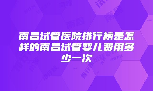 南昌试管医院排行榜是怎样的南昌试管婴儿费用多少一次