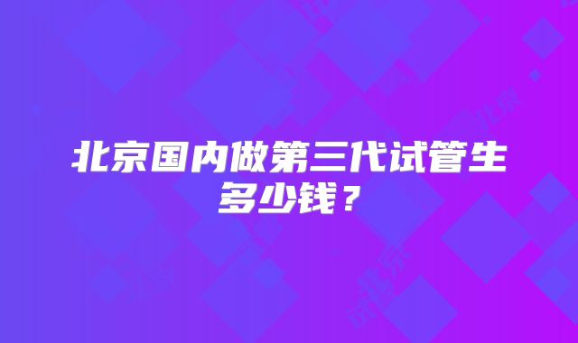 北京国内做第三代试管生多少钱？