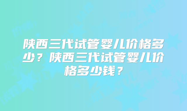 陕西三代试管婴儿价格多少?陕西三代试管婴儿价格多少钱?