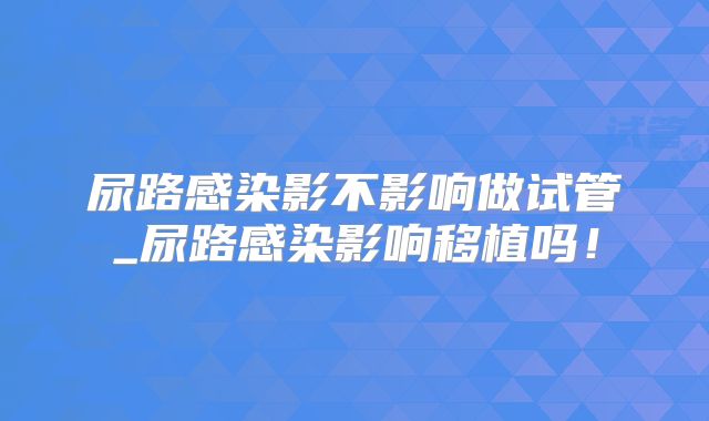 尿路感染影不影响做试管_尿路感染影响移植吗！