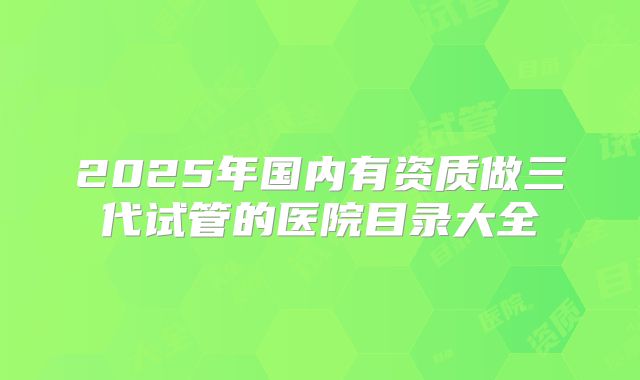 2025年国内有资质做三代试管的医院目录大全