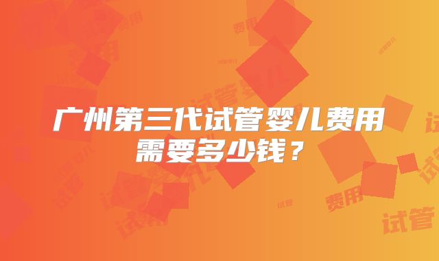 广州第三代试管婴儿费用需要多少钱?