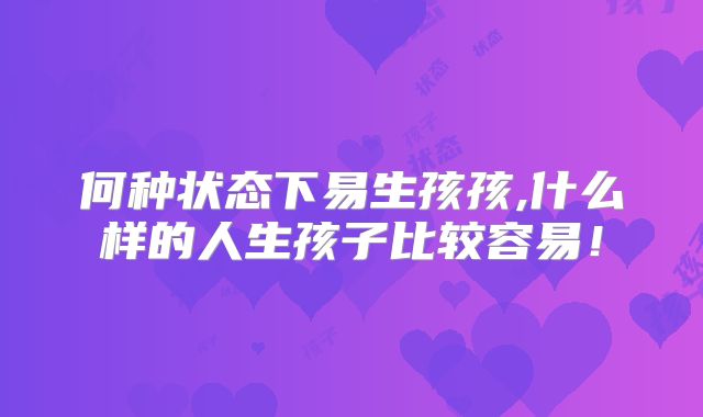 何种状态下易生孩孩,什么样的人生孩子比较容易！
