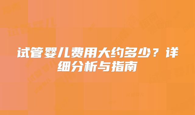 试管婴儿费用大约多少？详细分析与指南