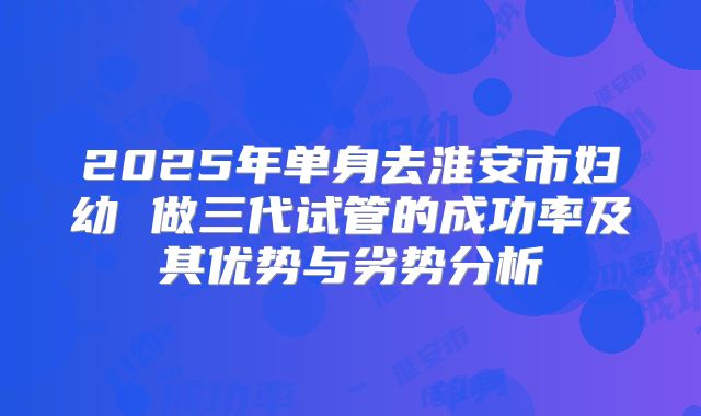 2025年单身去淮安市妇幼 做三代试管的成功率及其优势与劣势分析