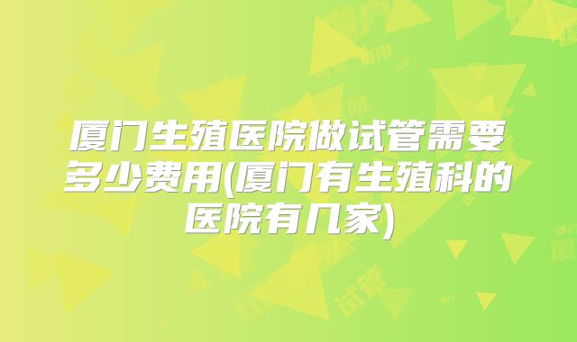 厦门生殖医院做试管需要多少费用(厦门有生殖科的医院有几家)