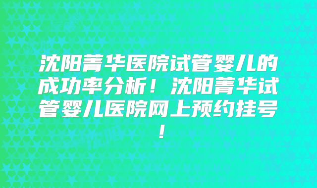 沈阳菁华医院试管婴儿的成功率分析!沈阳菁华试管婴儿医院网上预约挂号!