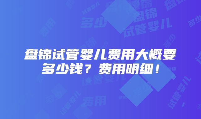 盘锦试管婴儿费用大概要多少钱?费用明细!