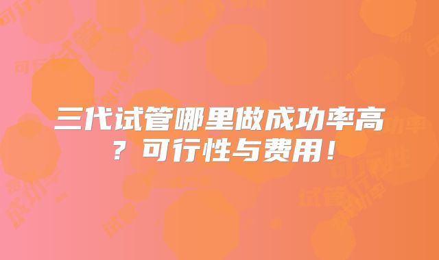 三代试管哪里做成功率高？可行性与费用！