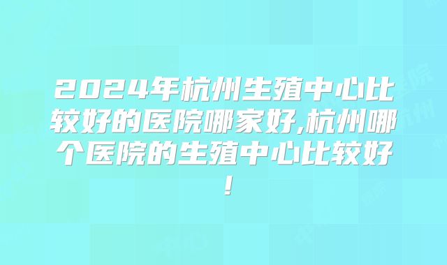 2024年杭州生殖中心比较好的医院哪家好,杭州哪个医院的生殖中心比较好！
