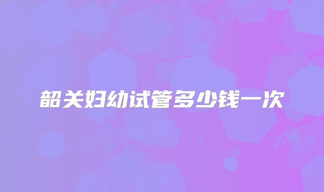 韶关妇幼试管多少钱一次