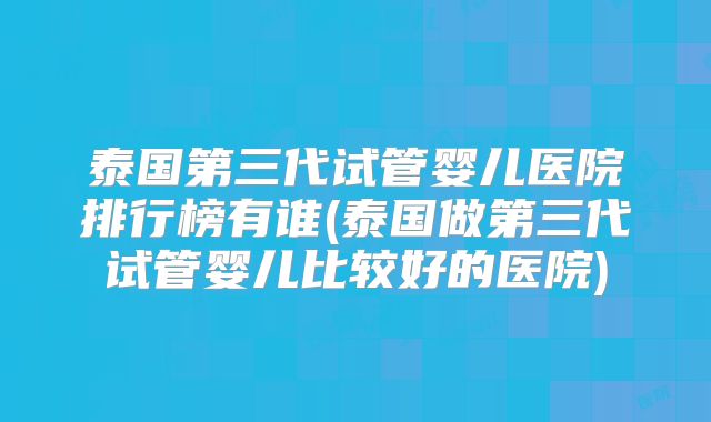 泰国第三代试管婴儿医院排行榜有谁(泰国做第三代试管婴儿比较好的医院)