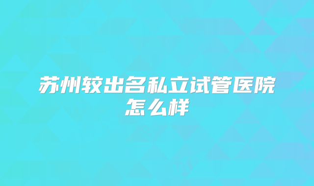 苏州较出名私立试管医院怎么样
