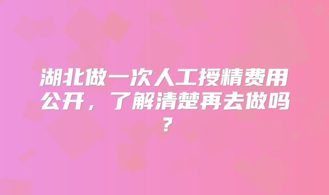 湖北做一次人工授精费用公开,了解清楚再去做吗?