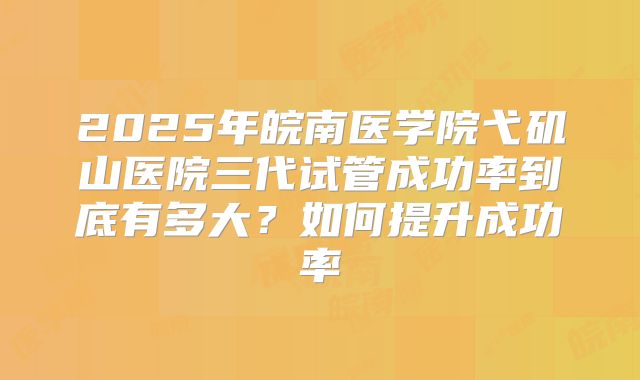 2025年皖南医学院弋矶山医院三代试管成功率到底有多大?如何提升成功率