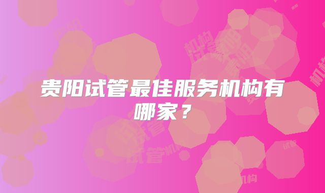 贵阳试管最佳服务机构有哪家?