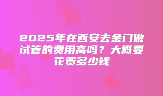2025年在西安去金门做试管的费用高吗？大概要花费多少钱