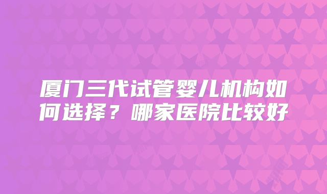 厦门三代试管婴儿机构如何选择？哪家医院比较好