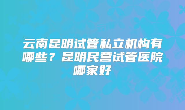 云南昆明试管私立机构有哪些？昆明民营试管医院哪家好