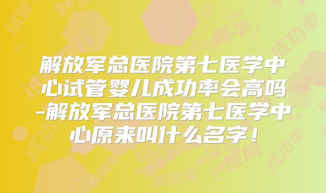解放军总医院第七医学中心试管婴儿成功率会高吗-解放军总医院第七医学中心原来叫什么名字！