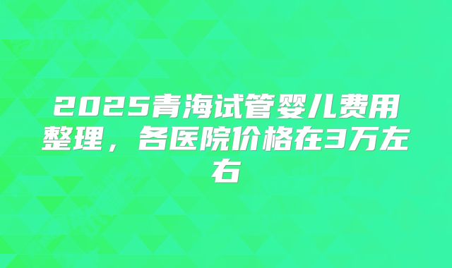 2025青海试管婴儿费用整理,各医院价格在3万左右