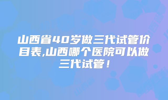 山西省40岁做三代试管价目表,山西哪个医院可以做三代试管!
