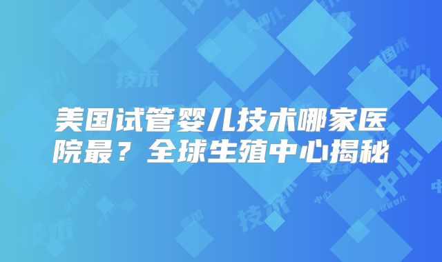 美国试管婴儿技术哪家医院最？全球生殖中心揭秘