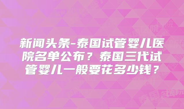 新闻头条-泰国试管婴儿医院名单公布？泰国三代试管婴儿一般要花多少钱？