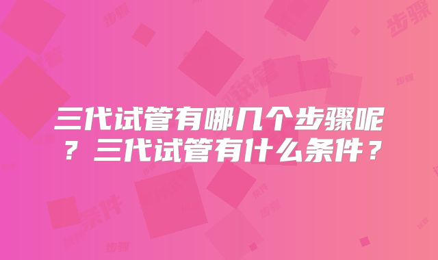 三代试管有哪几个步骤呢?三代试管有什么条件?