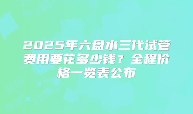 2025年六盘水三代试管费用要花多少钱？全程价格一览表公布