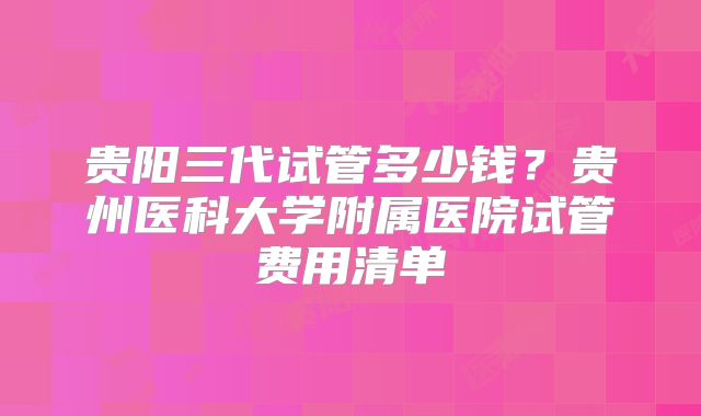 贵阳三代试管多少钱?贵州医科大学附属医院试管费用清单