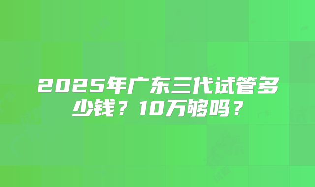 2025年广东三代试管多少钱?10万够吗?