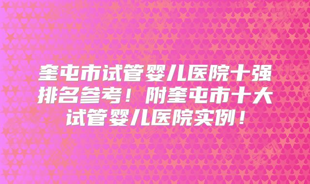 奎屯市试管婴儿医院十强排名参考！附奎屯市十大试管婴儿医院实例！