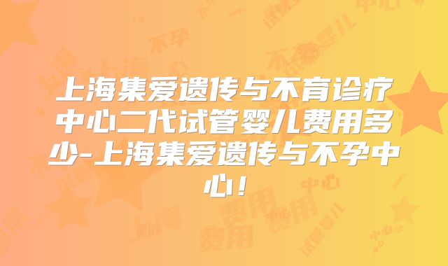 上海集爱遗传与不育诊疗中心二代试管婴儿费用多少-上海集爱遗传与不孕中心！