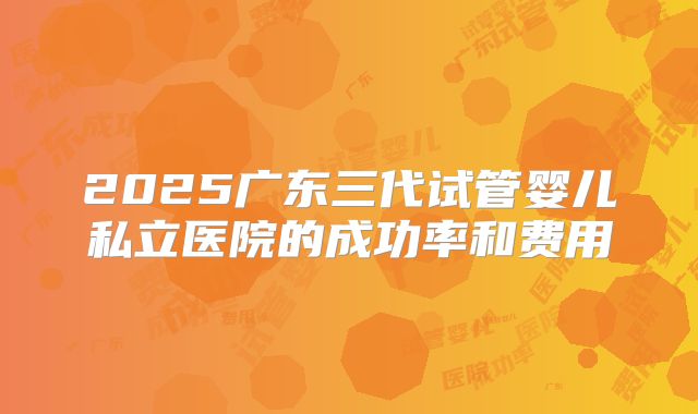 2025广东三代试管婴儿私立医院的成功率和费用