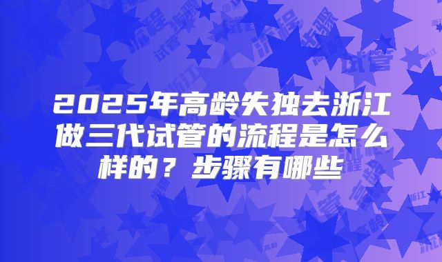 2025年高龄失独去浙江做三代试管的流程是怎么样的？步骤有哪些