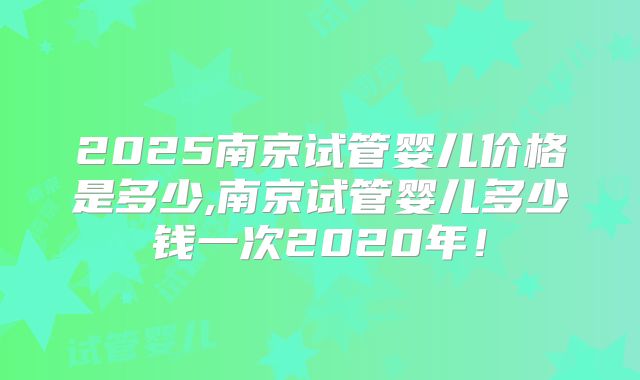 2025南京试管婴儿价格是多少,南京试管婴儿多少钱一次2020年!