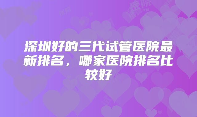 深圳好的三代试管医院最新排名，哪家医院排名比较好